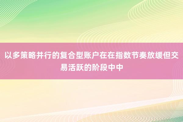 以多策略并行的复合型账户在在指数节奏放缓但交易活跃的阶段中中