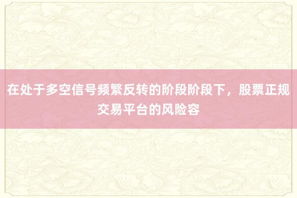 在处于多空信号频繁反转的阶段阶段下,股票正规交易平台的风险容
