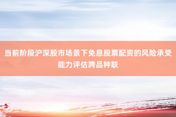 当前阶段沪深股市场景下免息股票配资的风险承受能力评估跨品种联