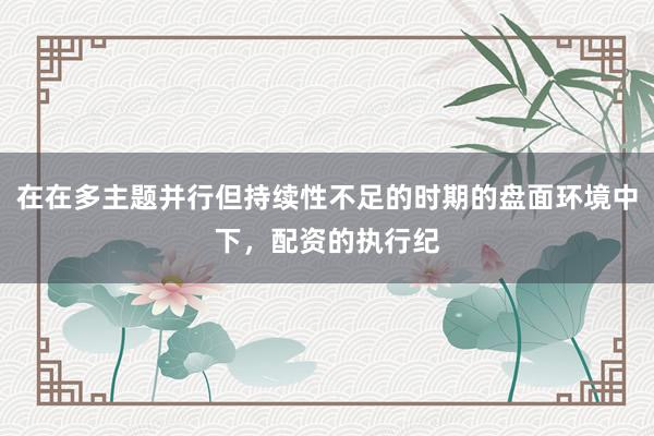 在在多主题并行但持续性不足的时期的盘面环境中下，配资的执行纪