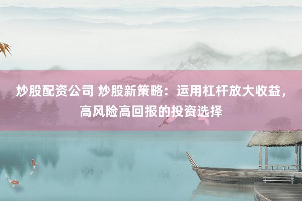 炒股配资公司 炒股新策略：运用杠杆放大收益，高风险高回报的投资选择