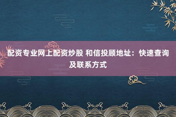 配资专业网上配资炒股 和信投顾地址：快速查询及联系方式