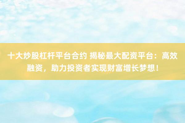 十大炒股杠杆平台合约 揭秘最大配资平台：高效融资，助力投资者实现财富增长梦想！