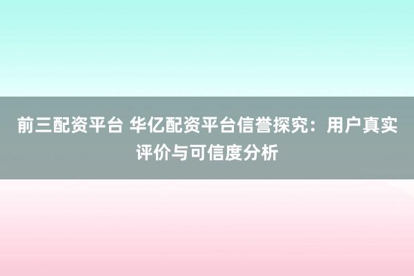 前三配资平台 华亿配资平台信誉探究：用户真实评价与可信度分析