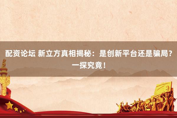 配资论坛 新立方真相揭秘：是创新平台还是骗局？一探究竟！