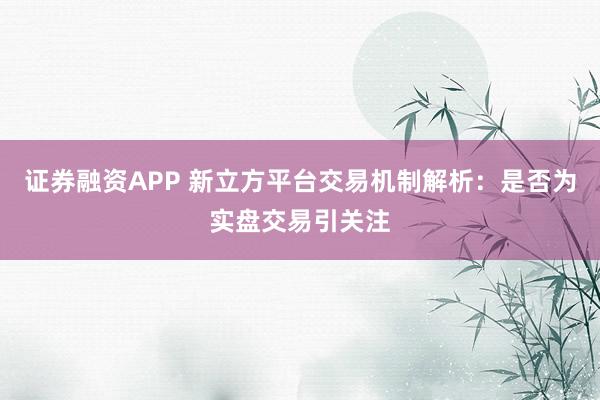 证券融资APP 新立方平台交易机制解析：是否为实盘交易引关注