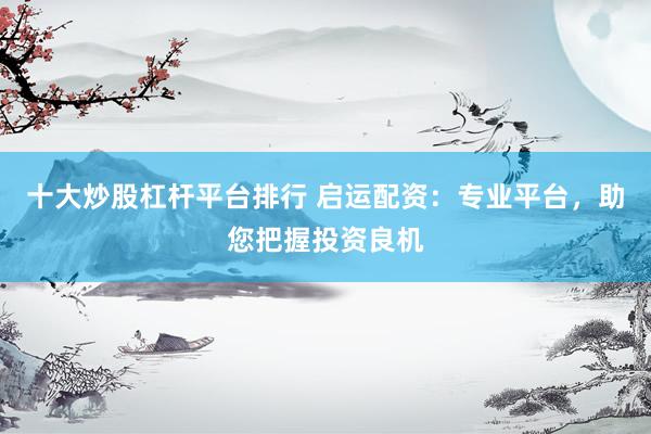 十大炒股杠杆平台排行 启运配资：专业平台，助您把握投资良机