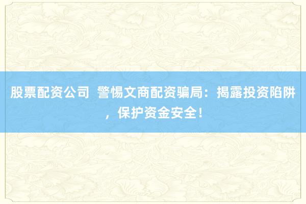股票配资公司  警惕文商配资骗局：揭露投资陷阱，保护资金安全！