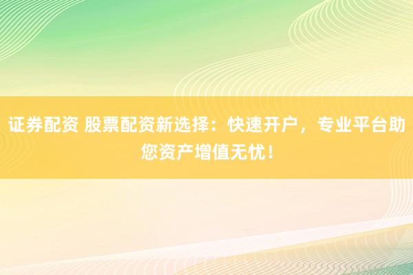证券配资 股票配资新选择：快速开户，专业平台助您资产增值无忧！