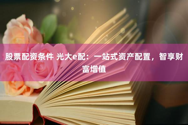股票配资条件 光大e配：一站式资产配置，智享财富增值