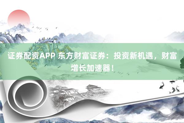 证券配资APP 东方财富证券：投资新机遇，财富增长加速器！