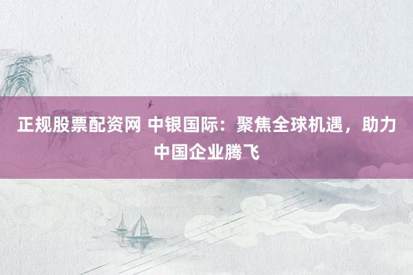 正规股票配资网 中银国际：聚焦全球机遇，助力中国企业腾飞